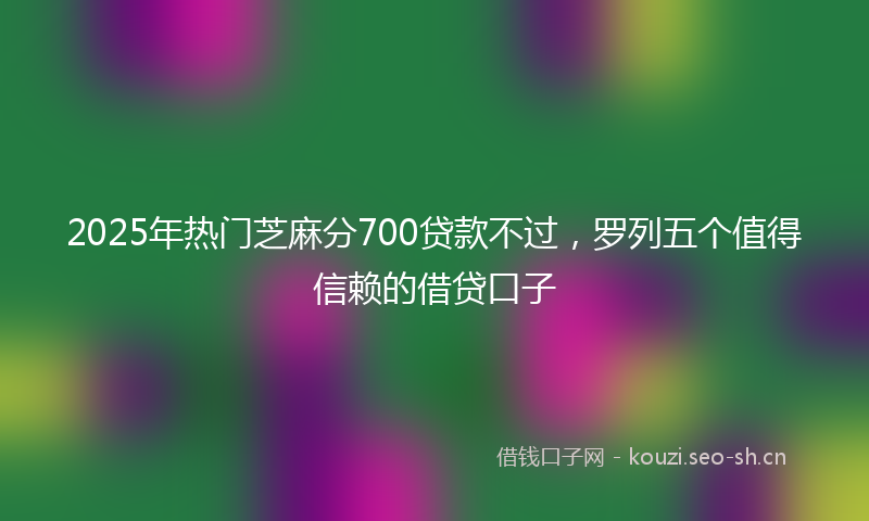2025年热门芝麻分700贷款不过，罗列五个值得信赖的借贷口子