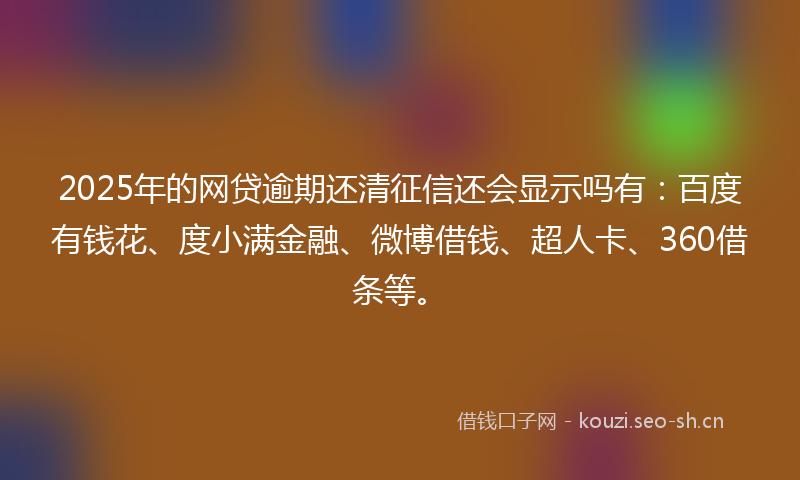 2025年的网贷逾期还清征信还会显示吗有：百度有钱花、度小满金融、微博借钱、超人卡、360借条等。