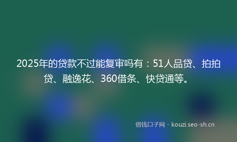 2025年的贷款不过能复审吗有:51人品贷、拍拍贷、融逸花、360借条、快贷通等。