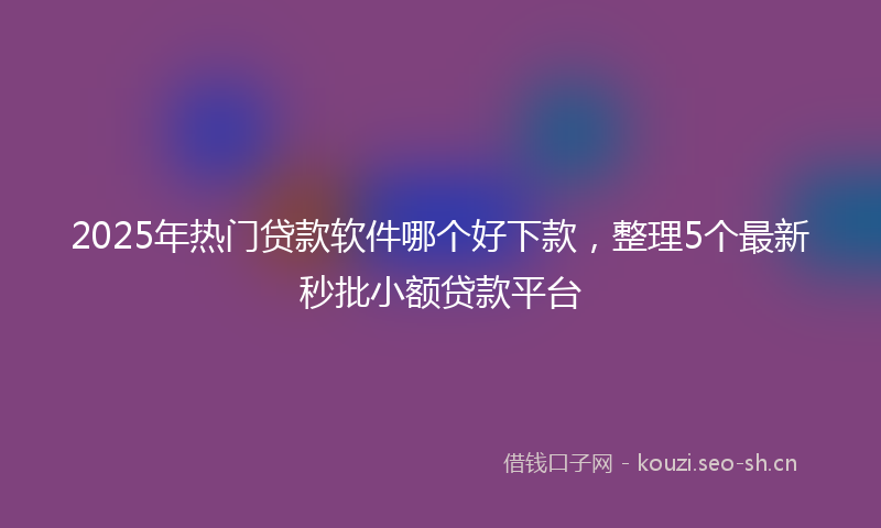 2025年热门贷款软件哪个好下款，整理5个最新秒批小额贷款平台
