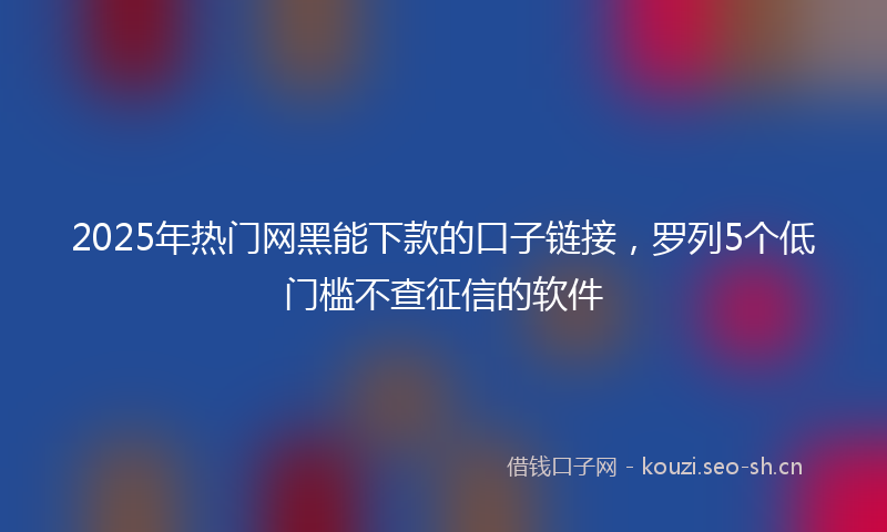 2025年热门网黑能下款的口子链接，罗列5个低门槛不查征信的软件