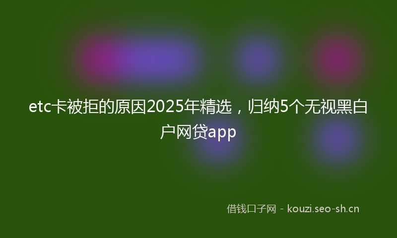 etc卡被拒的原因2025年精选，归纳5个无视黑白户网贷app
