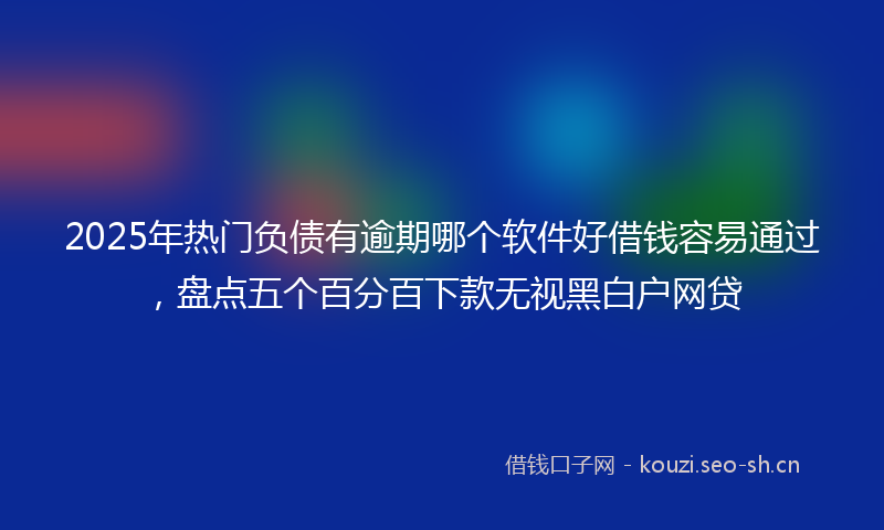 2025年热门负债有逾期哪个软件好借钱容易通过，盘点五个百分百下款无视黑白户网贷