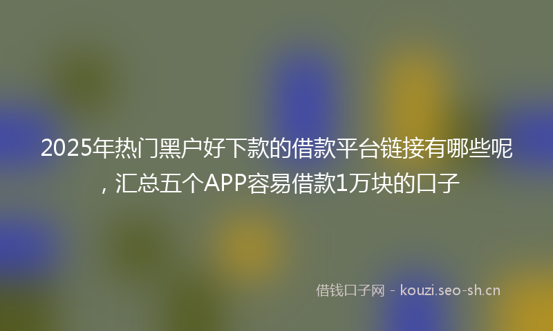 2025年热门黑户好下款的借款平台链接有哪些呢，汇总五个APP容易借款1万块的口子