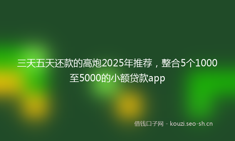 三天五天还款的高炮2025年推荐,整合5个1000至5000的小额贷款app