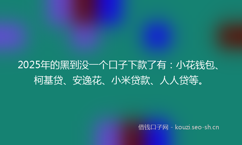 2025年的黑到没一个口子下款了有：小花钱包、柯基贷、安逸花、小米贷款、人人贷等。