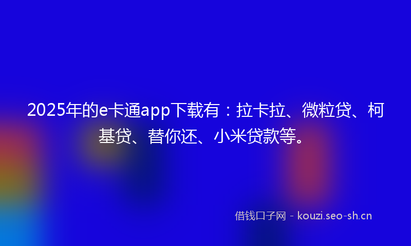 2025年的e卡通app下载有：拉卡拉、微粒贷、柯基贷、替你还、小米贷款等。