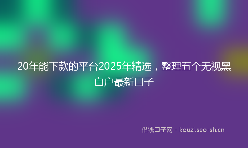 20年能下款的平台2025年精选，整理五个无视黑白户最新口子