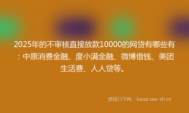 2025年的不审核直接放款10000的网贷有哪些有：中原消费金融、度小满金融、微博借钱、美团生活费、人人贷等。