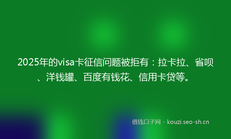 2025年的visa卡征信问题被拒有：拉卡拉、省呗、洋钱罐、百度有钱花、信用卡贷等。