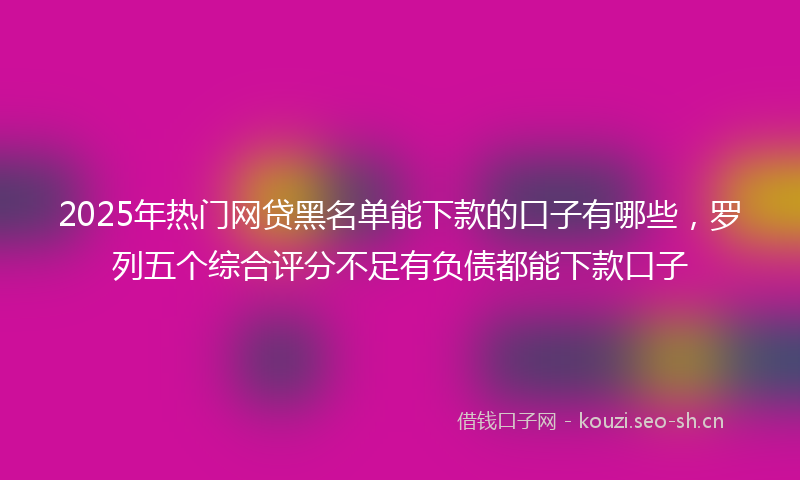 2025年热门网贷黑名单能下款的口子有哪些，罗列五个综合评分不足有负债都能下款口子