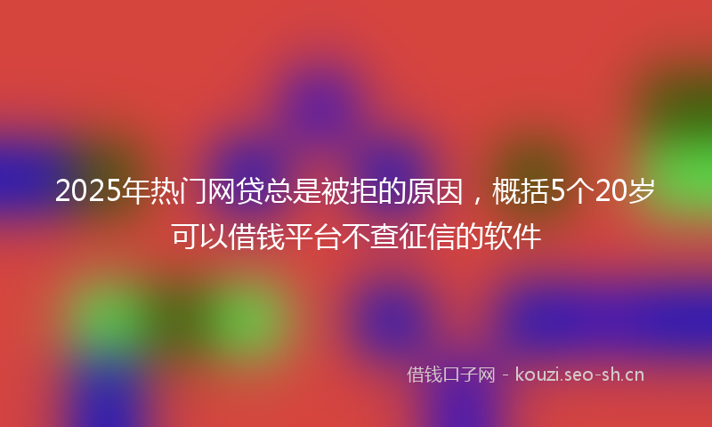 2025年热门网贷总是被拒的原因，概括5个20岁可以借钱平台不查征信的软件