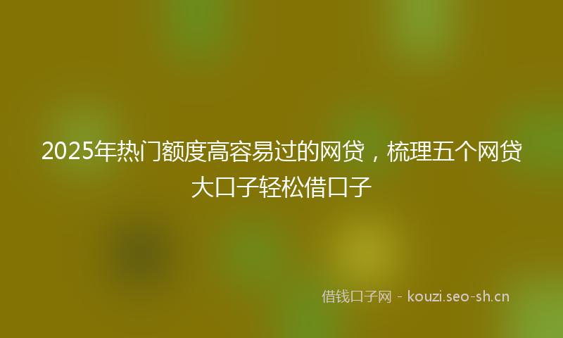 2025年热门额度高容易过的网贷,梳理五个网贷大口子轻松借口子