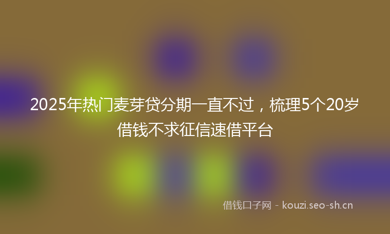 2025年热门麦芽贷分期一直不过，梳理5个20岁借钱不求征信速借平台