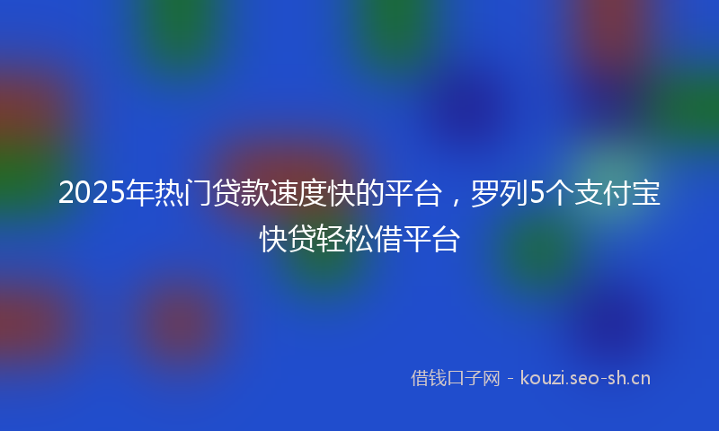 2025年热门贷款速度快的平台，罗列5个支付宝快贷轻松借平台