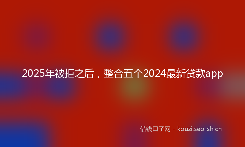 2025年被拒之后，整合五个2024最新贷款app