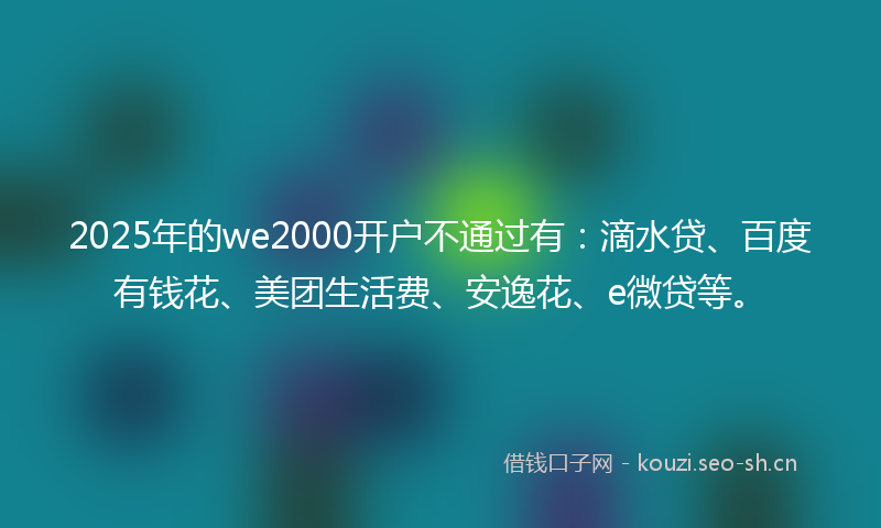2025年的we2000开户不通过有：滴水贷、百度有钱花、美团生活费、安逸花、e微贷等。