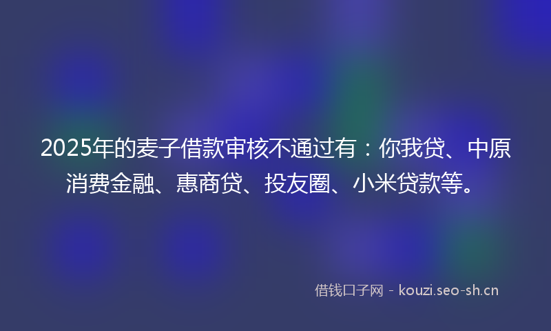 2025年的麦子借款审核不通过有：你我贷、中原消费金融、惠商贷、投友圈、小米贷款等。