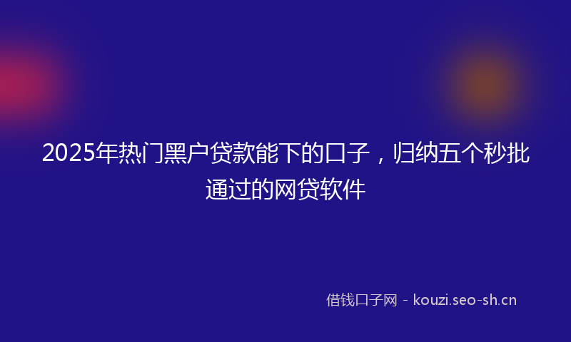 2025年热门黑户贷款能下的口子，归纳五个秒批通过的网贷软件