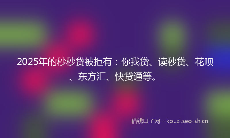 2025年的秒秒贷被拒有：你我贷、读秒贷、花呗、东方汇、快贷通等。