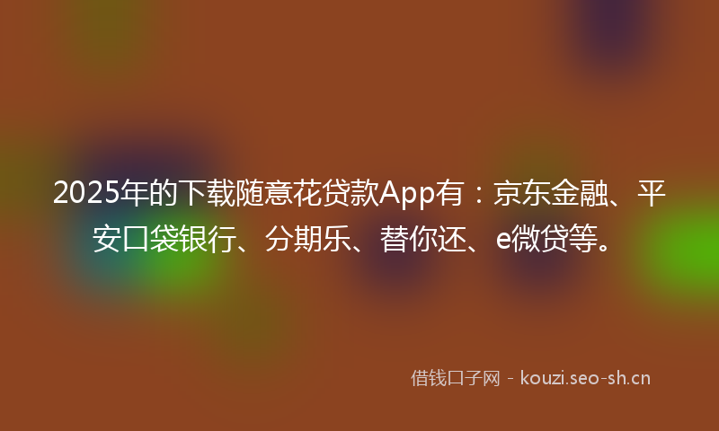 2025年的下载随意花贷款App有：京东金融、平安口袋银行、分期乐、替你还、e微贷等。
