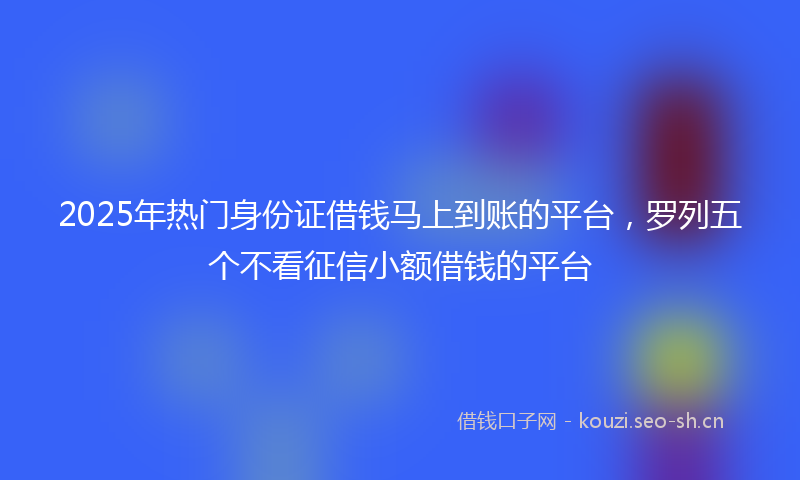 2025年热门身份证借钱马上到账的平台，罗列五个不看征信小额借钱的平台