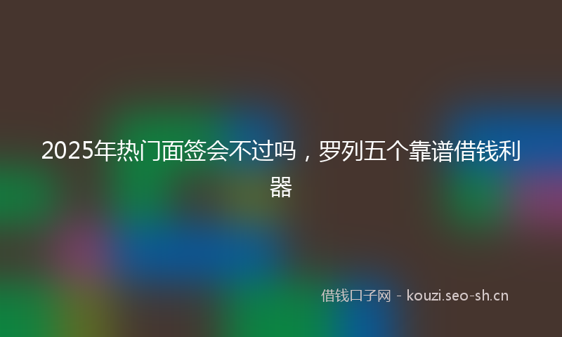 2025年热门面签会不过吗，罗列五个靠谱借钱利器