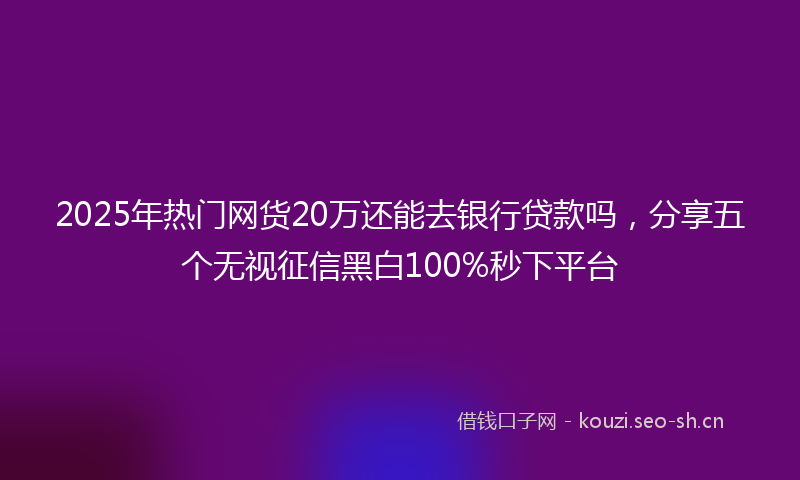 2025年热门网货20万还能去银行贷款吗，分享五个无视征信黑白100%秒下平台