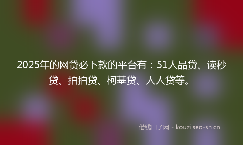 2025年的网贷必下款的平台有：51人品贷、读秒贷、拍拍贷、柯基贷、人人贷等。