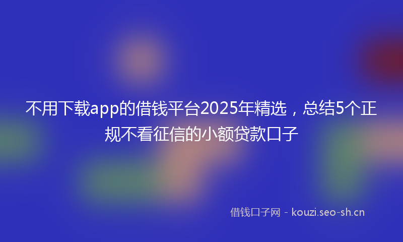 不用下载app的借钱平台2025年精选，总结5个正规不看征信的小额贷款口子