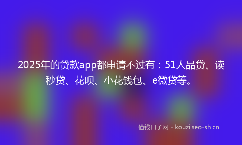 2025年的贷款app都申请不过有：51人品贷、读秒贷、花呗、小花钱包、e微贷等。