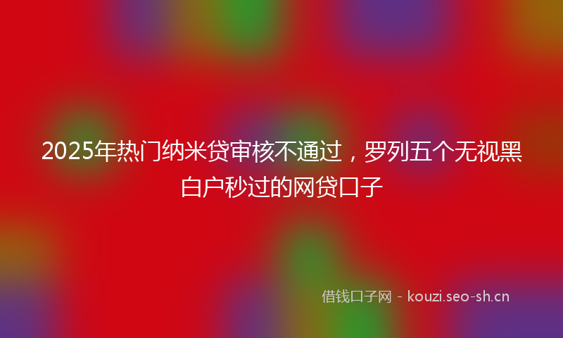2025年热门纳米贷审核不通过，罗列五个无视黑白户秒过的网贷口子