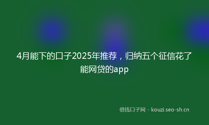 4月能下的口子2025年推荐,归纳五个征信花了能网贷的app