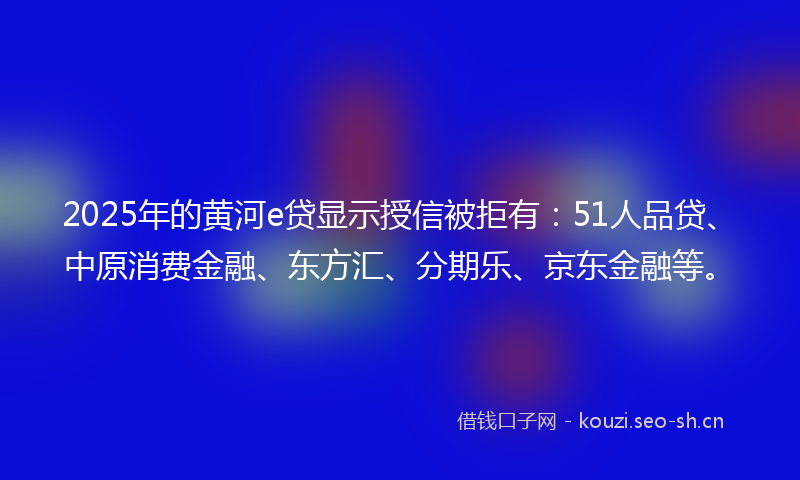 2025年的黄河e贷显示授信被拒有:51人品贷、中原消费金融、东方汇、分期乐、京东金融等。