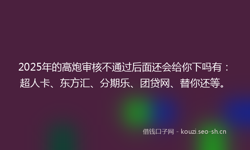 2025年的高炮审核不通过后面还会给你下吗有：超人卡、东方汇、分期乐、团贷网、替你还等。