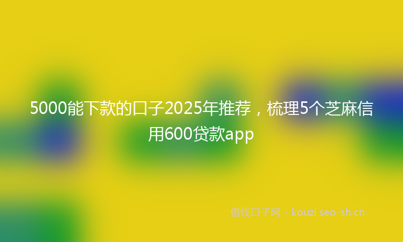5000能下款的口子2025年推荐，梳理5个芝麻信用600贷款app
