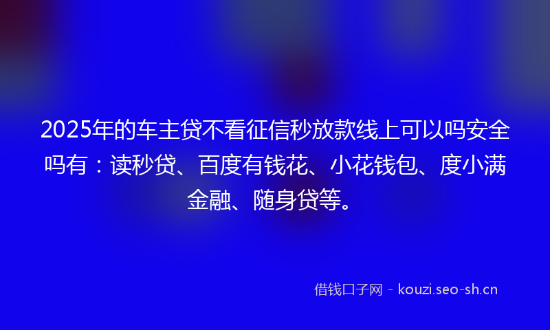 2025年的车主贷不看征信秒放款线上可以吗安全吗有：读秒贷、百度有钱花、小花钱包、度小满金融、随身贷等。