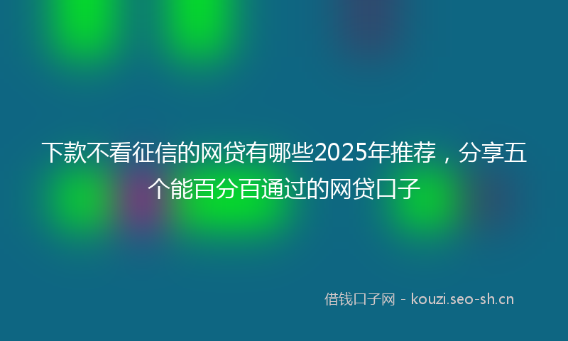 下款不看征信的网贷有哪些2025年推荐，分享五个能百分百通过的网贷口子