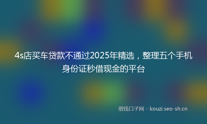 4s店买车贷款不通过2025年精选，整理五个手机身份证秒借现金的平台