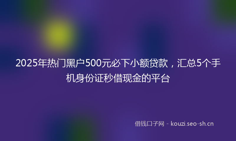 2025年热门黑户500元必下小额贷款，汇总5个手机身份证秒借现金的平台