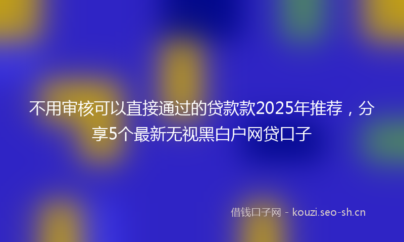 不用审核可以直接通过的贷款款2025年推荐，分享5个最新无视黑白户网贷口子