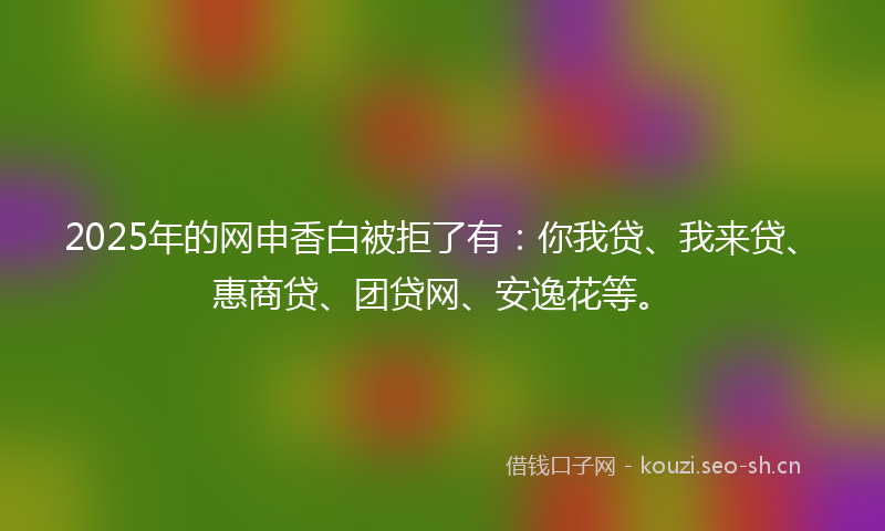 2025年的网申香白被拒了有：你我贷、我来贷、惠商贷、团贷网、安逸花等。