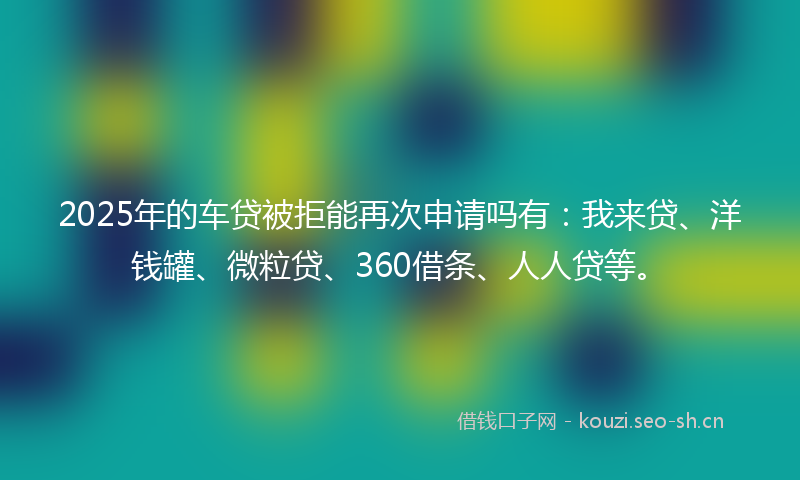 2025年的车贷被拒能再次申请吗有：我来贷、洋钱罐、微粒贷、360借条、人人贷等。