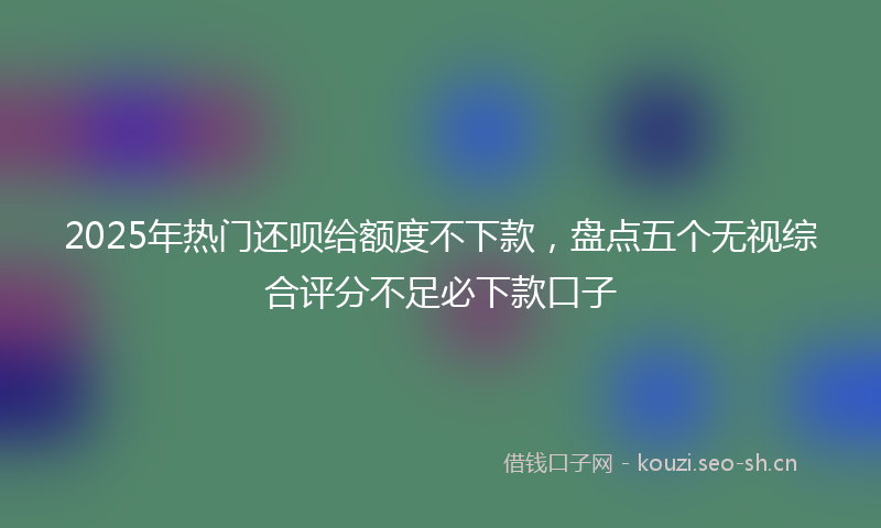 2025年热门还呗给额度不下款，盘点五个无视综合评分不足必下款口子