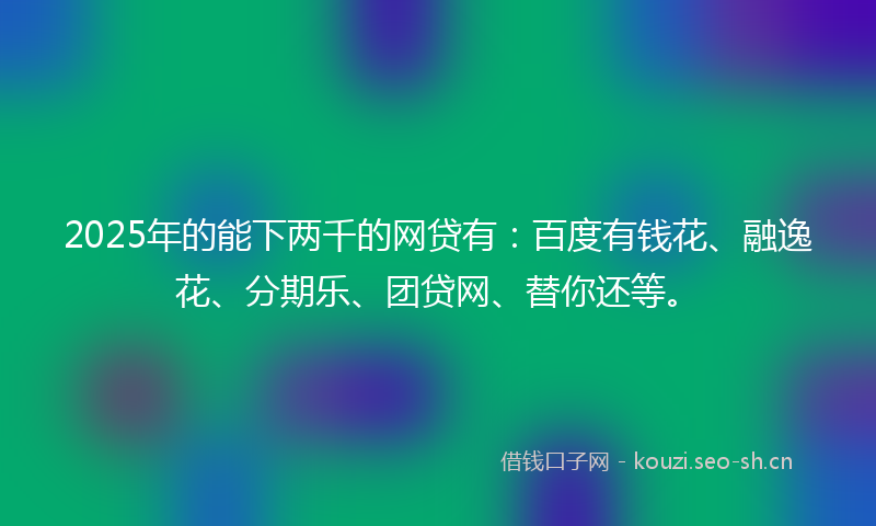 2025年的能下两千的网贷有：百度有钱花、融逸花、分期乐、团贷网、替你还等。