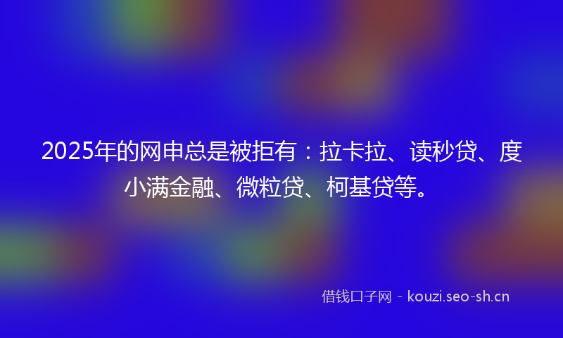 2025年的网申总是被拒有：拉卡拉、读秒贷、度小满金融、微粒贷、柯基贷等。