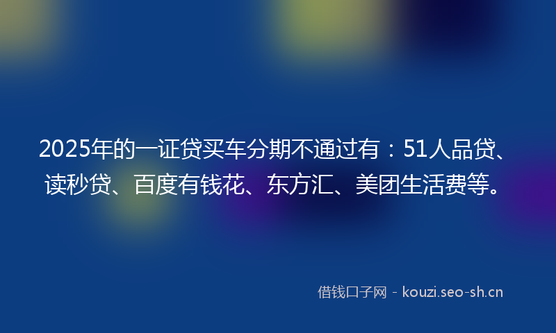 2025年的一证贷买车分期不通过有：51人品贷、读秒贷、百度有钱花、东方汇、美团生活费等。