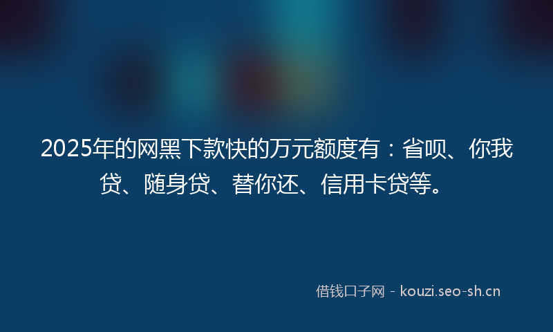 2025年的网黑下款快的万元额度有：省呗、你我贷、随身贷、替你还、信用卡贷等。