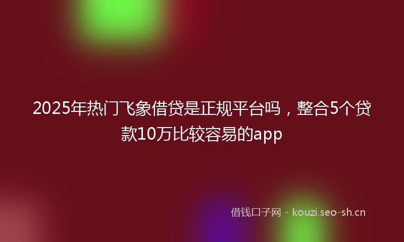 2025年热门飞象借贷是正规平台吗,整合5个贷款10万比较容易的app