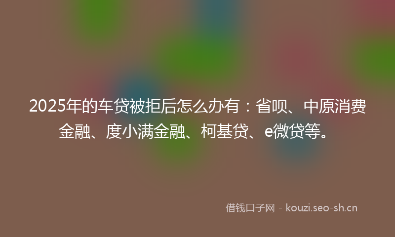 2025年的车贷被拒后怎么办有：省呗、中原消费金融、度小满金融、柯基贷、e微贷等。